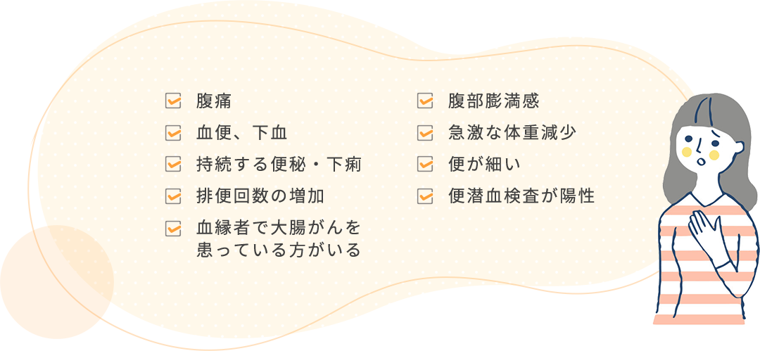 腹痛 腹部膨満感 血便、下血 急激な体重減少 持続する便秘・下痢 便が細い 排便回数の増加 便潜血検査が養成 血縁者で大腸がんを患っている方がいる
