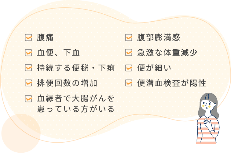 腹痛 腹部膨満感 血便、下血 急激な体重減少 持続する便秘・下痢 便が細い 排便回数の増加 便潜血検査が養成 血縁者で大腸がんを患っている方がいる